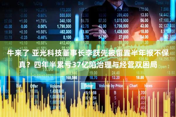 牛来了 亚光科技董事长李跃先被留置半年报不保真？四年半累亏37亿陷治理与经营双困局