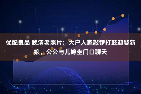 优配良品 晚清老照片：大户人家敲锣打鼓迎娶新娘，公公与儿媳坐门口聊天