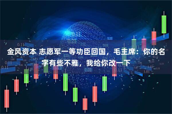 金风资本 志愿军一等功臣回国，毛主席：你的名字有些不雅，我给你改一下