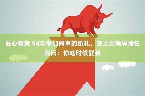 匠心智策 94年参加同事的婚礼，晚上女领导堵住我问：你啥时候娶我