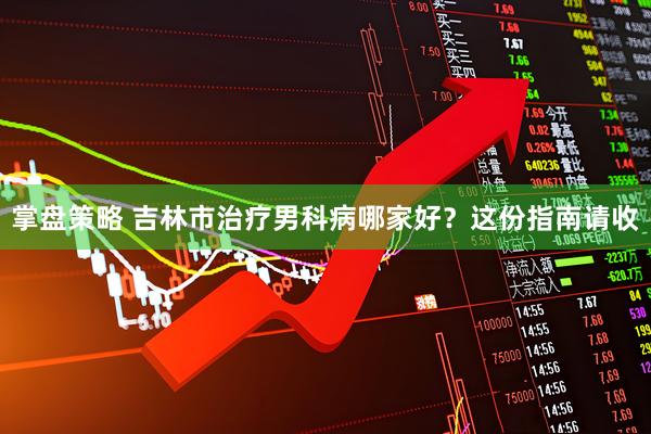 掌盘策略 吉林市治疗男科病哪家好？这份指南请收
