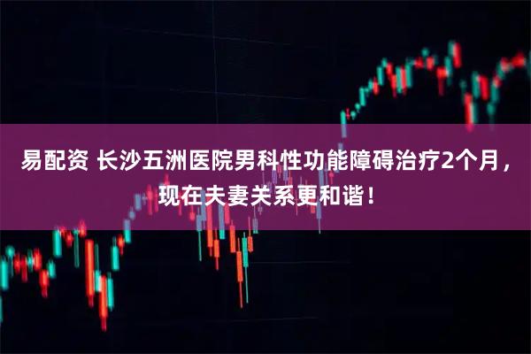 易配资 长沙五洲医院男科性功能障碍治疗2个月，现在夫妻关系更和谐！