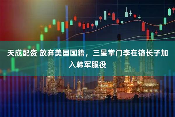 天成配资 放弃美国国籍，三星掌门李在镕长子加入韩军服役