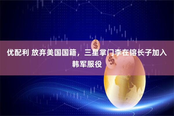 优配利 放弃美国国籍，三星掌门李在镕长子加入韩军服役