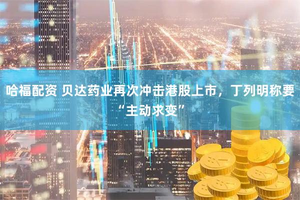 哈福配资 贝达药业再次冲击港股上市，丁列明称要“主动求变”