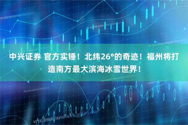 中兴证券 官方实锤！北纬26°的奇迹！福州将打造南方最大滨海冰雪世界！