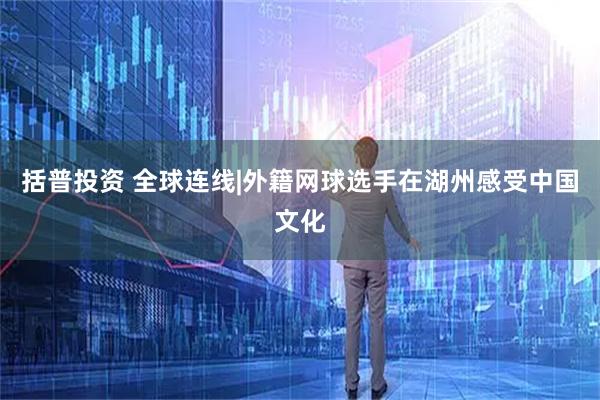 括普投资 全球连线|外籍网球选手在湖州感受中国文化