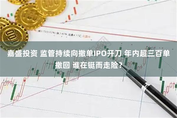 嘉盛投资 监管持续向撤单IPO开刀 年内超三百单撤回 谁在铤而走险？