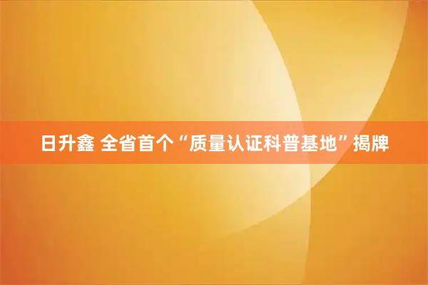 日升鑫 全省首个“质量认证科普基地”揭牌