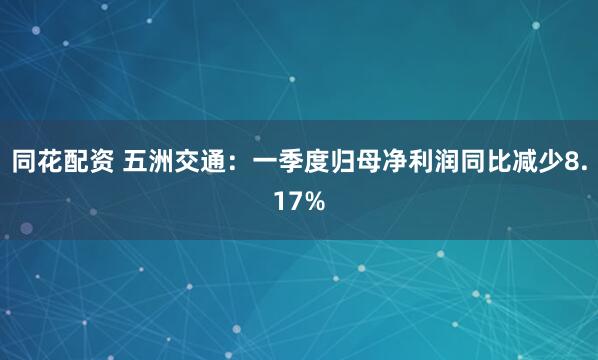 同花配资 五洲交通：一季度归母净利润同比减少8.17%
