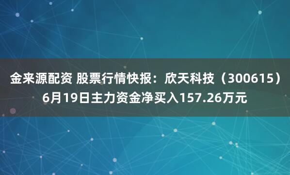 金来源配资 股票行情快报：欣天科技（300615）6月19日主力资金净买入157.26万元