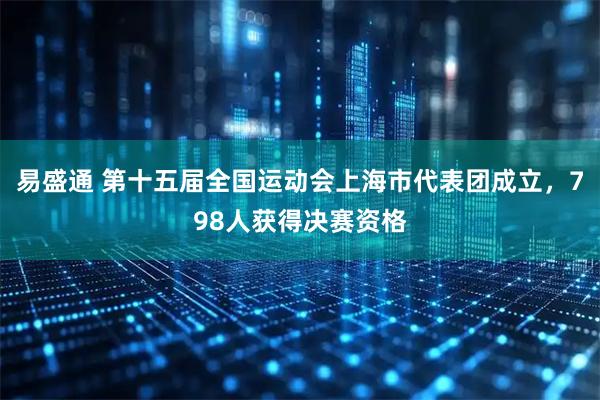 易盛通 第十五届全国运动会上海市代表团成立，798人获得决赛资格