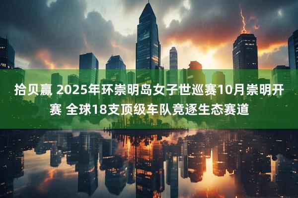 拾贝赢 2025年环崇明岛女子世巡赛10月崇明开赛 全球18支顶级车队竞逐生态赛道