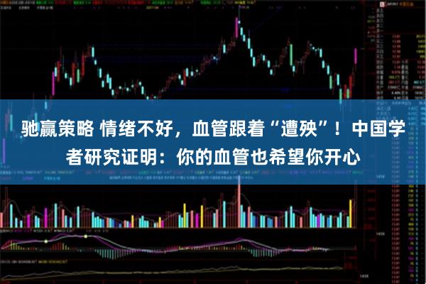 驰赢策略 情绪不好，血管跟着“遭殃”！中国学者研究证明：你的血管也希望你开心
