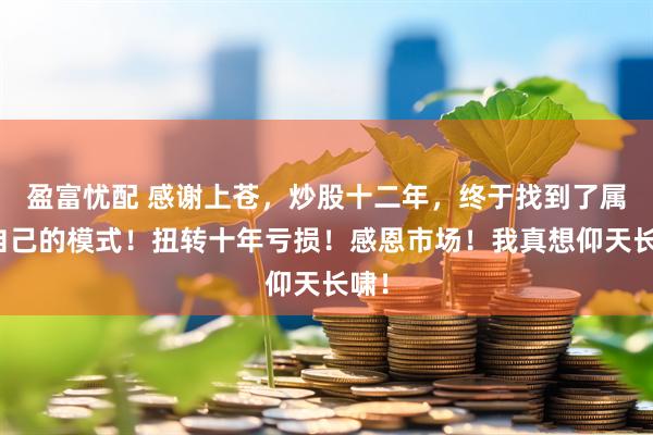 盈富忧配 感谢上苍，炒股十二年，终于找到了属于自己的模式！扭转十年亏损！感恩市场！我真想仰天长啸！