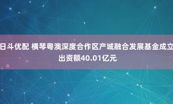 日斗优配 横琴粤澳深度合作区产城融合发展基金成立 出资额40.01亿元