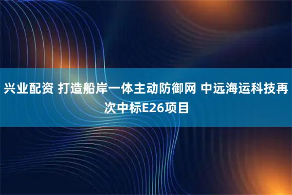 兴业配资 打造船岸一体主动防御网 中远海运科技再次中标E26项目