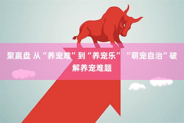 聚赢盘 从“养宠难”到“养宠乐” “萌宠自治”破解养宠难题