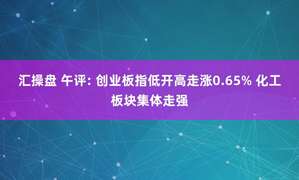 汇操盘 午评: 创业板指低开高走涨0.65% 化工板块集体走强