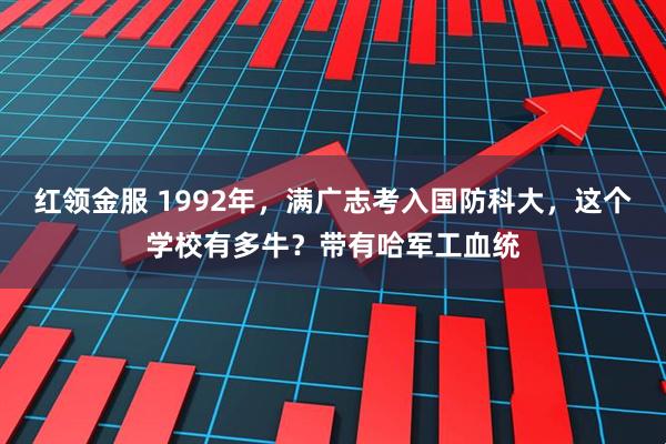 红领金服 1992年，满广志考入国防科大，这个学校有多牛？带有哈军工血统