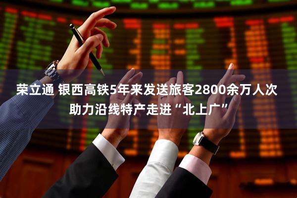 荣立通 银西高铁5年来发送旅客2800余万人次 助力沿线特产走进“北上广”
