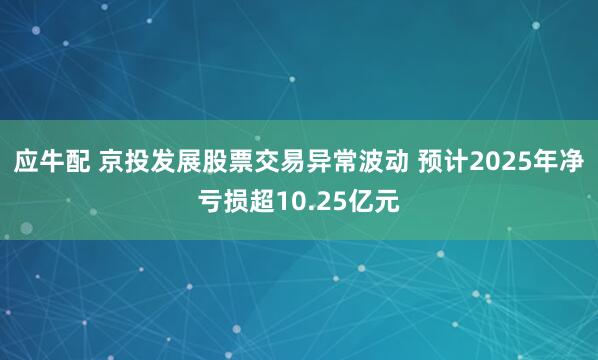 应牛配 京投发展股票交易异常波动 预计2025年净亏损超10.25亿元