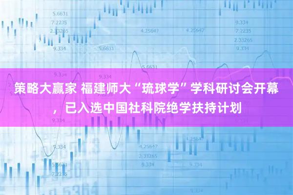 策略大赢家 福建师大“琉球学”学科研讨会开幕，已入选中国社科院绝学扶持计划
