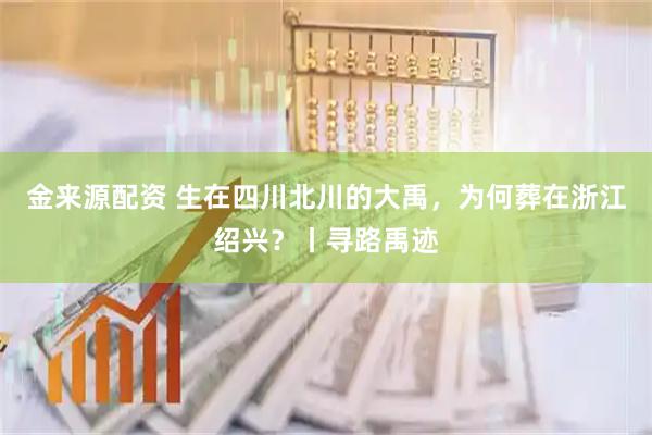 金来源配资 生在四川北川的大禹，为何葬在浙江绍兴？丨寻路禹迹