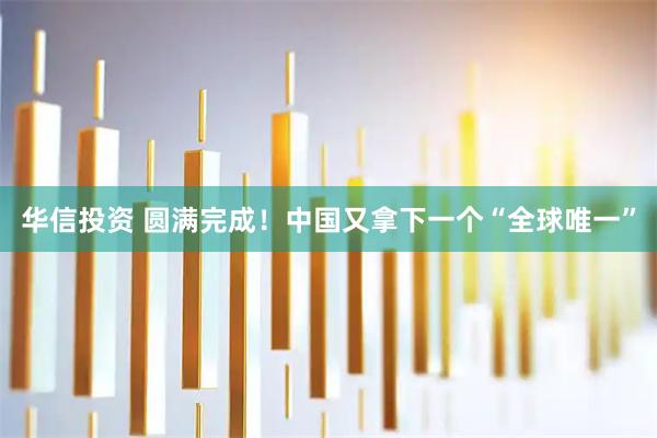 华信投资 圆满完成!中国又拿下一个“全球唯一”