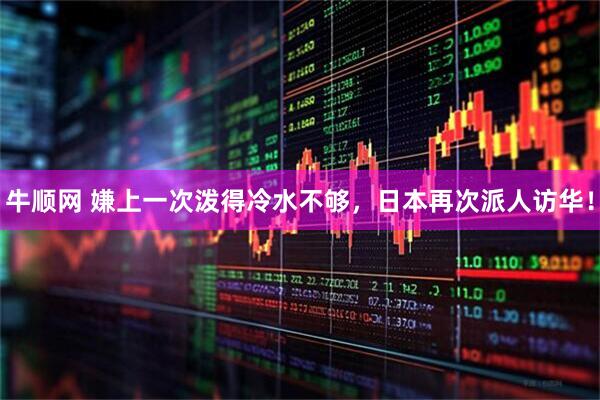 牛顺网 嫌上一次泼得冷水不够，日本再次派人访华！