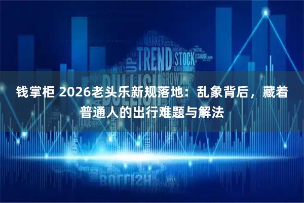 钱掌柜 2026老头乐新规落地：乱象背后，藏着普通人的出行难题与解法